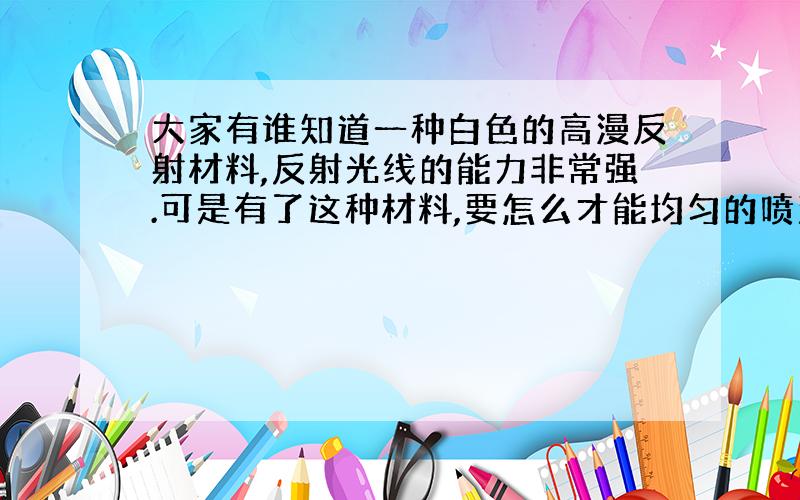 大家有谁知道一种白色的高漫反射材料,反射光线的能力非常强.可是有了这种材料,要怎么才能均匀的喷涂到金属物体表面呢?只需要