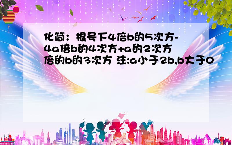 化简：根号下4倍b的5次方-4a倍b的4次方+a的2次方倍的b的3次方 注:a小于2b,b大于0