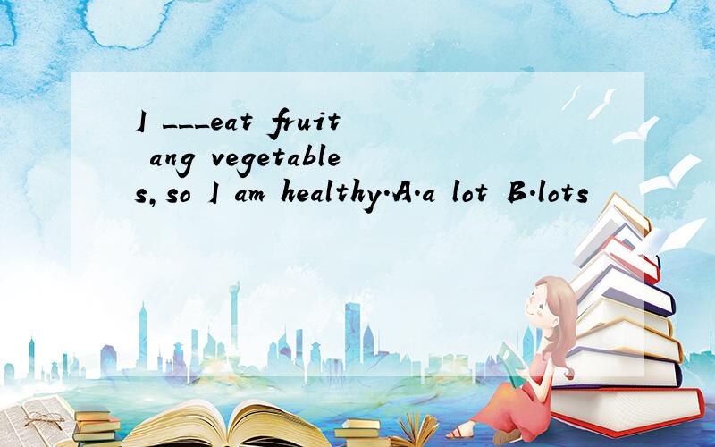 I ___eat fruit ang vegetables,so I am healthy.A.a lot B.lots