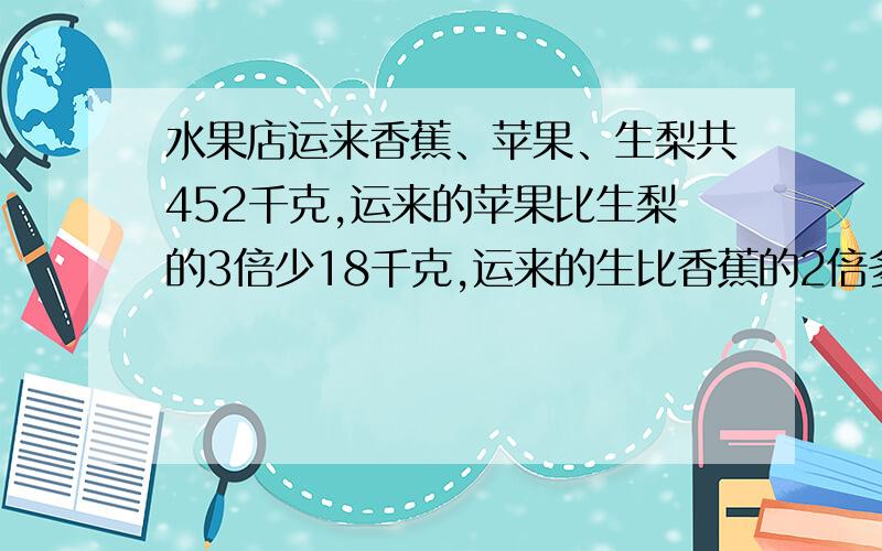 水果店运来香蕉、苹果、生梨共452千克,运来的苹果比生梨的3倍少18千克,运来的生比香蕉的2倍多5千克.