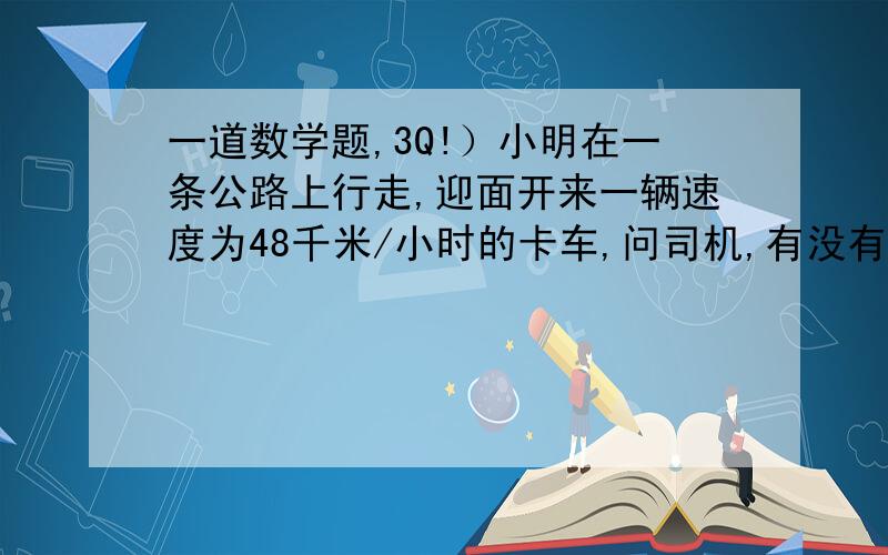 一道数学题,3Q!）小明在一条公路上行走,迎面开来一辆速度为48千米/小时的卡车,问司机,有没有看见一个人骑车过来,司机