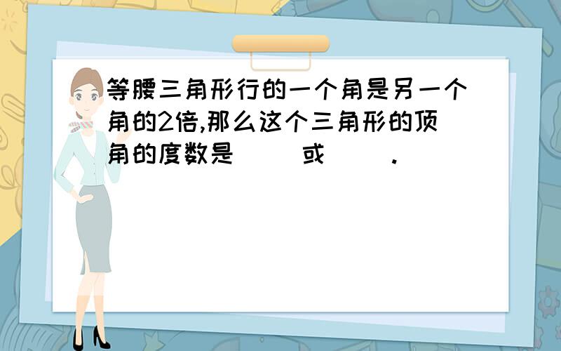 等腰三角形行的一个角是另一个角的2倍,那么这个三角形的顶角的度数是（ ）或（ ）.