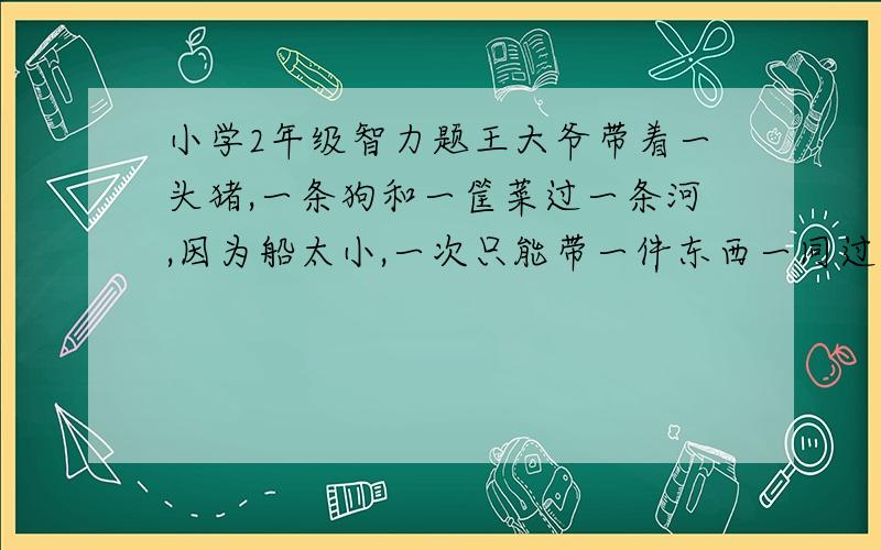 小学2年级智力题王大爷带着一头猪,一条狗和一筐菜过一条河,因为船太小,一次只能带一件东西一同过河.但他不在时,狗要咬猪,