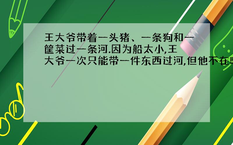 王大爷带着一头猪、一条狗和一筐菜过一条河.因为船太小,王大爷一次只能带一件东西过河,但他不在时,狗要咬猪,猪要吃菜.请你