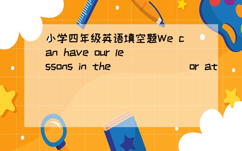 小学四年级英语填空题We can have our lessons in the ______ or at_______