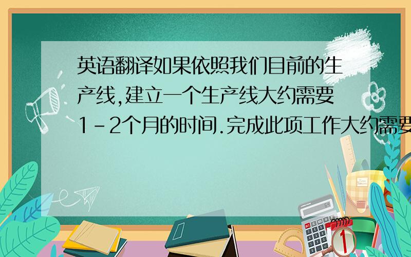 英语翻译如果依照我们目前的生产线,建立一个生产线大约需要1-2个月的时间.完成此项工作大约需要4-5个人如果依照我们目前