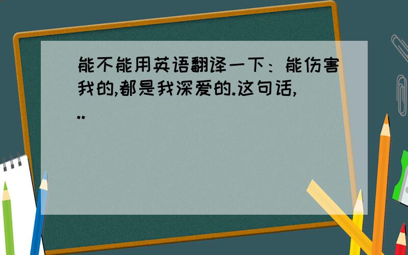 能不能用英语翻译一下：能伤害我的,都是我深爱的.这句话,..