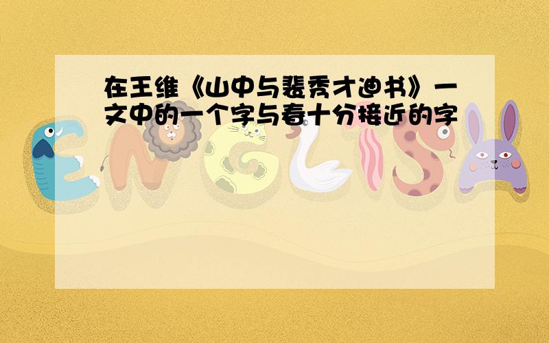 在王维《山中与裴秀才迪书》一文中的一个字与春十分接近的字