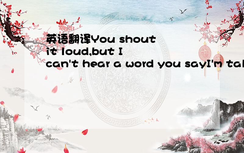 英语翻译You shout it loud,but I can't hear a word you sayI'm tal