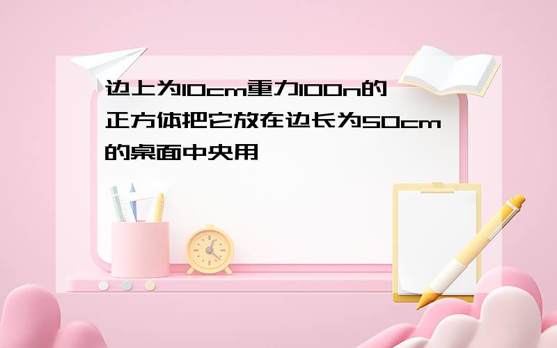 边上为10cm重力100n的正方体把它放在边长为50cm的桌面中央用