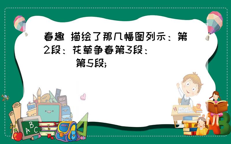 春趣 描绘了那几幅图列示：第2段：花草争春第3段：______第5段;_____