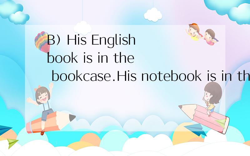 B）His English book is in the bookcase.His notebook is in the