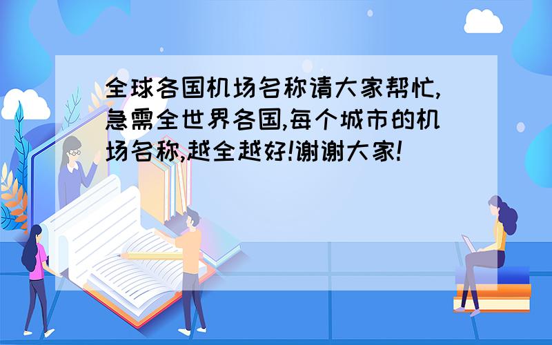 全球各国机场名称请大家帮忙,急需全世界各国,每个城市的机场名称,越全越好!谢谢大家!