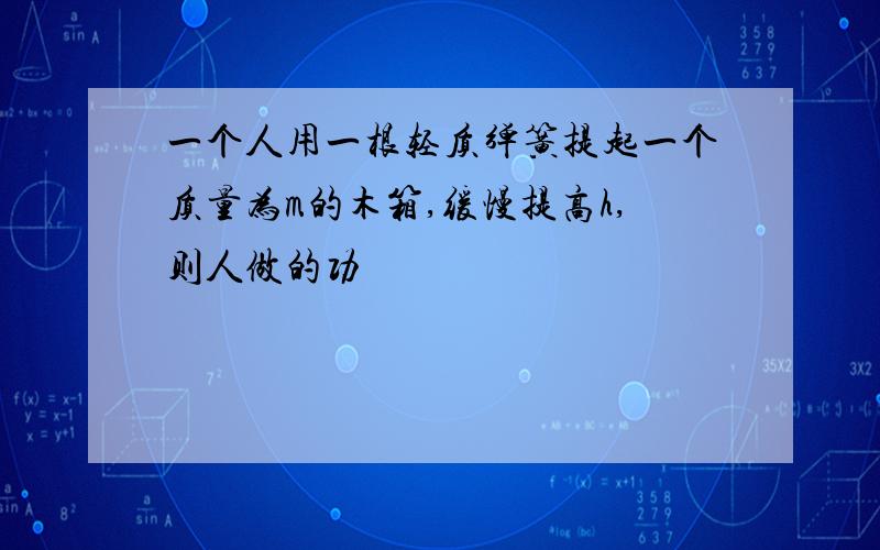 一个人用一根轻质弹簧提起一个质量为m的木箱,缓慢提高h,则人做的功