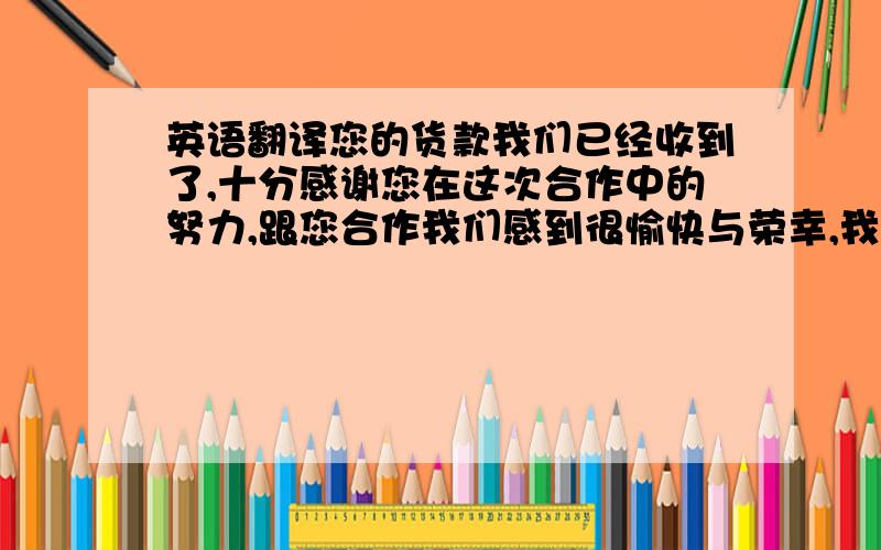 英语翻译您的货款我们已经收到了,十分感谢您在这次合作中的努力,跟您合作我们感到很愉快与荣幸,我们期待近期的下次合作,如果