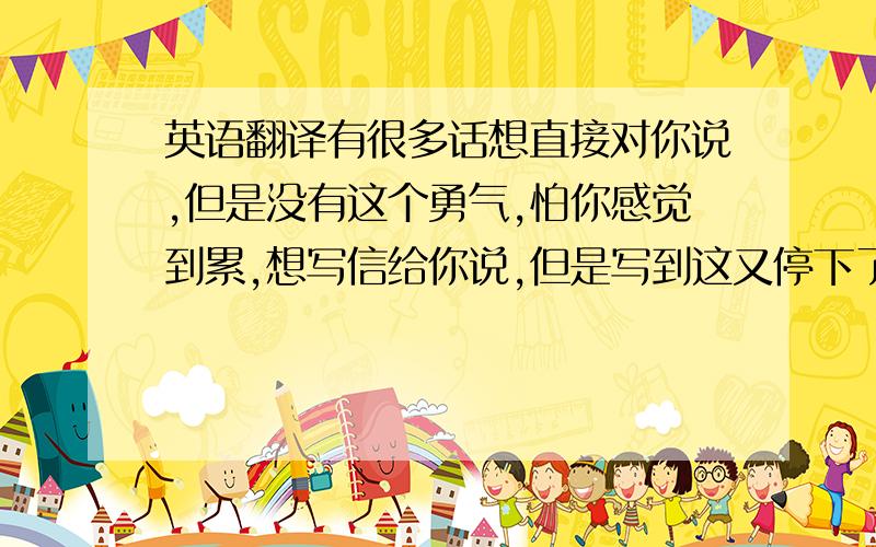 英语翻译有很多话想直接对你说,但是没有这个勇气,怕你感觉到累,想写信给你说,但是写到这又停下了笔,只有通过我重来没有用过