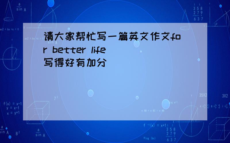 请大家帮忙写一篇英文作文for better life 写得好有加分