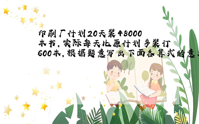 印刷厂计划20天装48000本书，实际每天比原计划多装订600本，根据题意写出下面各算式的意义．