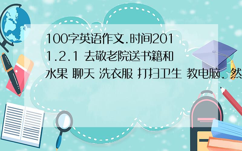 100字英语作文.时间2011.2.1 去敬老院送书籍和水果 聊天 洗衣服 打扫卫生 教电脑. 然后写出你的感受.