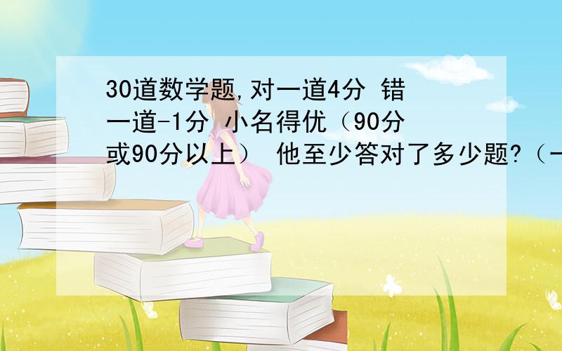 30道数学题,对一道4分 错一道-1分 小名得优（90分或90分以上） 他至少答对了多少题?（一元一次不等式）