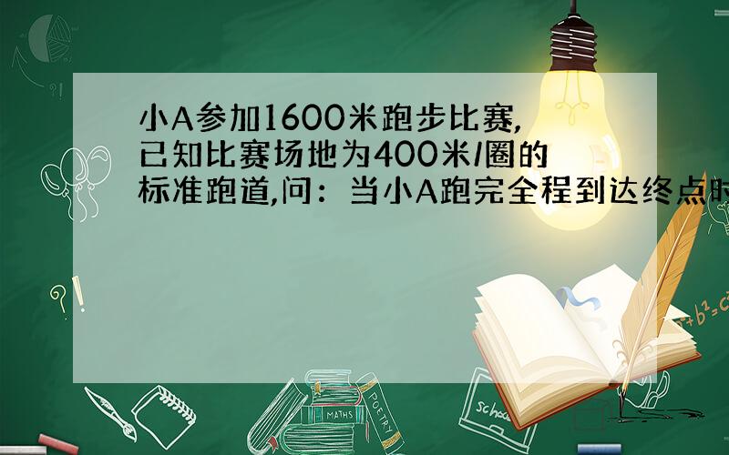 小A参加1600米跑步比赛,已知比赛场地为400米/圈的标准跑道,问：当小A跑完全程到达终点时,他位移和路程大小分别是多