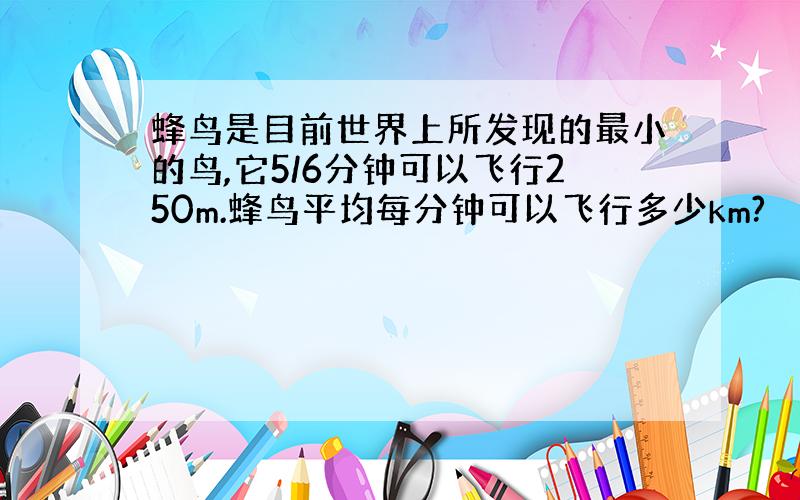 蜂鸟是目前世界上所发现的最小的鸟,它5/6分钟可以飞行250m.蜂鸟平均每分钟可以飞行多少km?