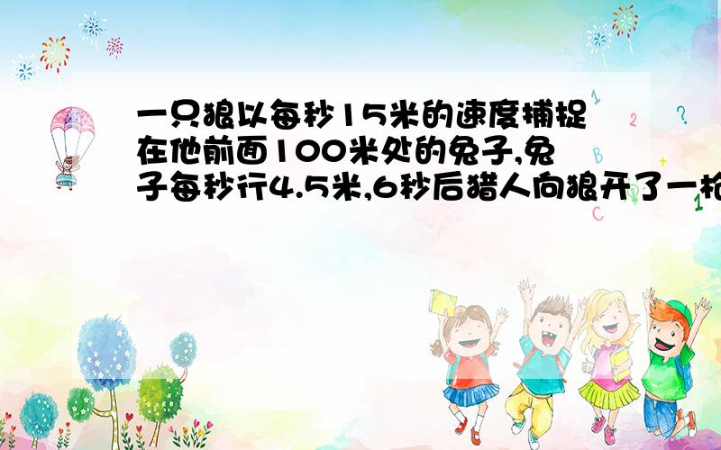 一只狼以每秒15米的速度捕捉在他前面100米处的兔子,兔子每秒行4.5米,6秒后猎人向狼开了一枪,狼立即转身