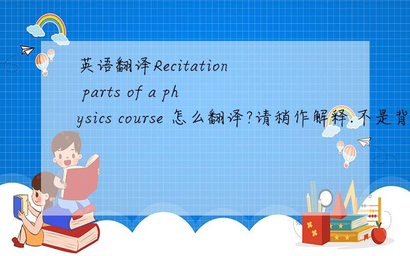 英语翻译Recitation parts of a physics course 怎么翻译?请稍作解释.不是背诵!不懂的