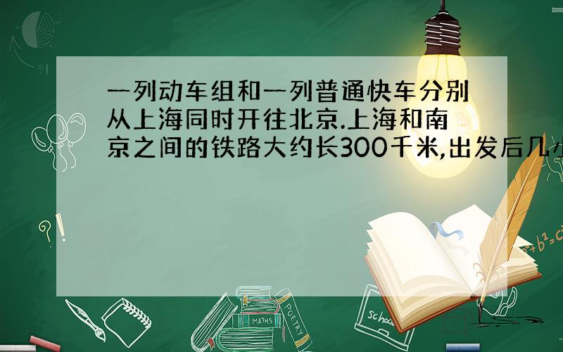 一列动车组和一列普通快车分别从上海同时开往北京.上海和南京之间的铁路大约长300千米,出发后几小时...