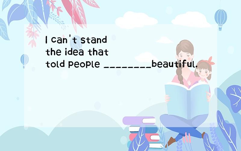 I can't stand the idea that told people ________beautiful.