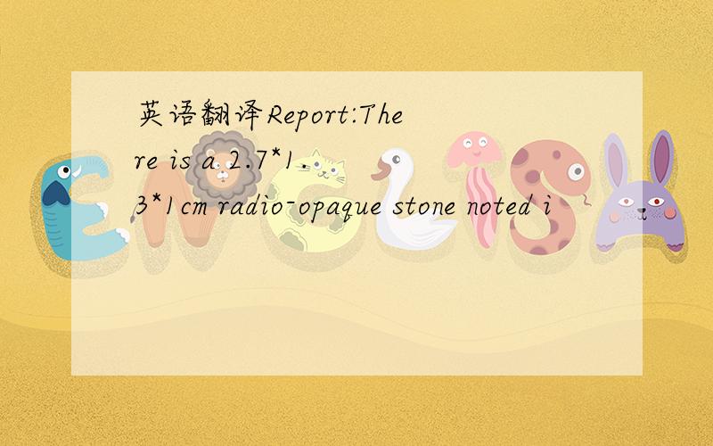 英语翻译Report:There is a 2.7*1.3*1cm radio-opaque stone noted i