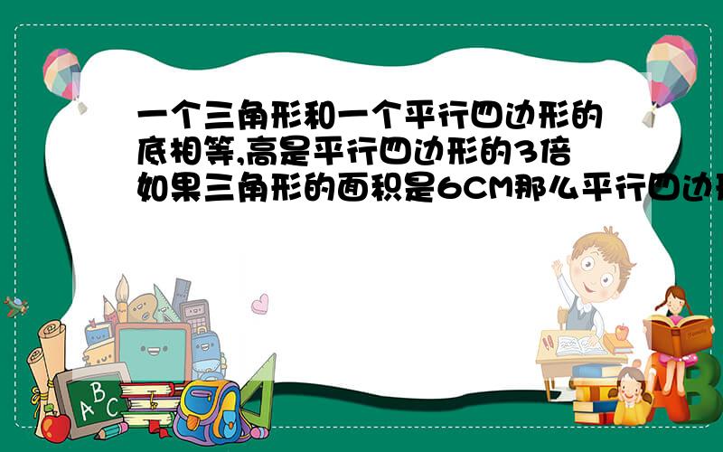 一个三角形和一个平行四边形的底相等,高是平行四边形的3倍如果三角形的面积是6CM那么平行四边形的面积是?