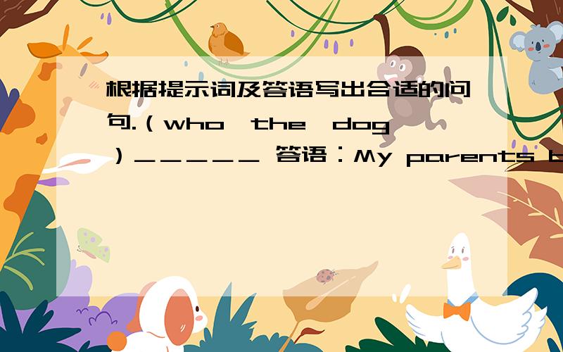 根据提示词及答语写出合适的问句.（who,the,dog）＿＿＿＿＿ 答语：My parents buy it for