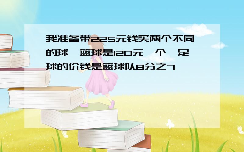 我准备带225元钱买两个不同的球,篮球是120元一个,足球的价钱是篮球队8分之7,