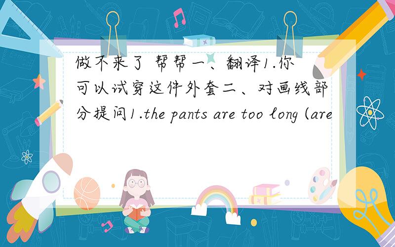 做不来了 帮帮一、翻译1.你可以试穿这件外套二、对画线部分提问1.the pants are too long (are