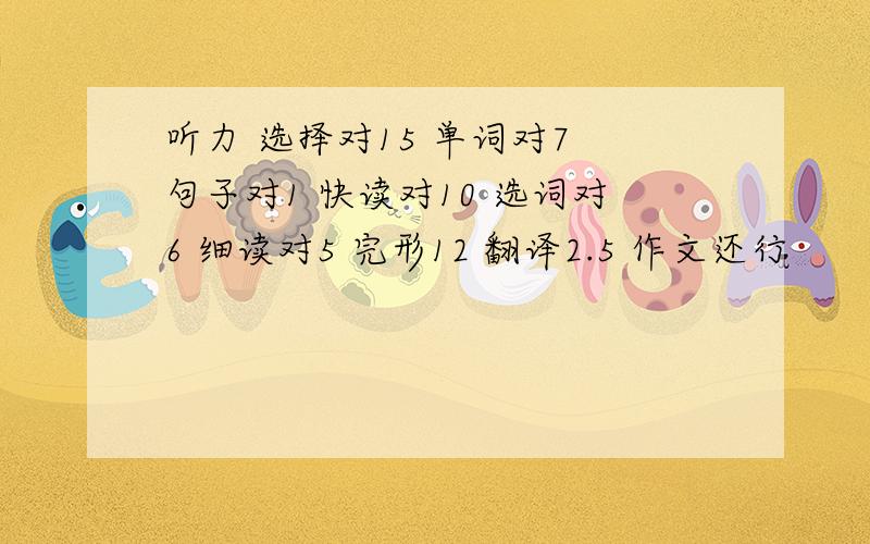 听力 选择对15 单词对7 句子对1 快读对10 选词对6 细读对5 完形12 翻译2.5 作文还行