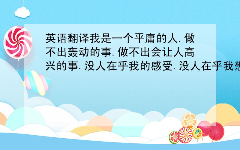 英语翻译我是一个平庸的人.做不出轰动的事.做不出会让人高兴的事.没人在乎我的感受.没人在乎我想什么.没人在乎我在做什么.