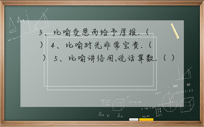 3、比喻受恩而给予厚报.（ ） 4、比喻时光非常宝贵.（ ） 5、比喻讲信用,说话算数.（ ）