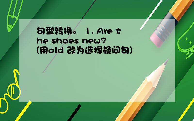 句型转换。 1. Are the shoes new? (用old 改为选择疑问句)