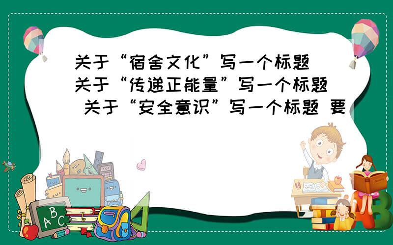 关于“宿舍文化”写一个标题 关于“传递正能量”写一个标题 关于“安全意识”写一个标题 要