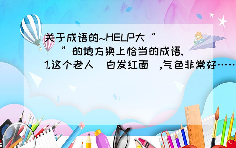 关于成语的~HELP大“[ ] ”的地方换上恰当的成语.1.这个老人[白发红面],气色非常好……（ ）2.小明在接受采访