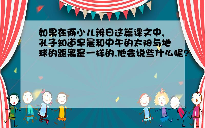 如果在两小儿辨日这篇课文中,孔子知道早晨和中午的太阳与地球的距离是一样的,他会说些什么呢?