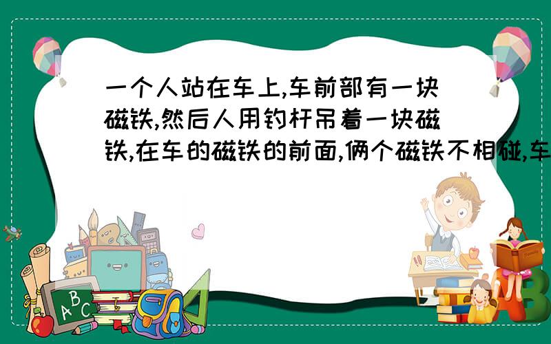 一个人站在车上,车前部有一块磁铁,然后人用钓杆吊着一块磁铁,在车的磁铁的前面,俩个磁铁不相碰,车会动么