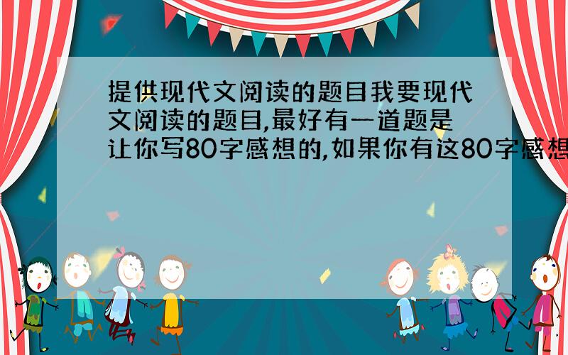 提供现代文阅读的题目我要现代文阅读的题目,最好有一道题是让你写80字感想的,如果你有这80字感想的答案的话,那就更好了!