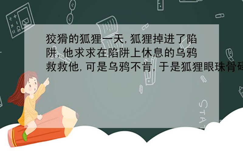 狡猾的狐狸一天,狐狸掉进了陷阱,他求求在陷阱上休息的乌鸦救救他,可是乌鸦不肯,于是狐狸眼珠骨碌一转：（想办法.最后要利用