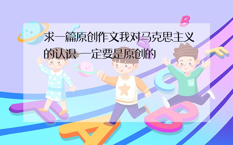 求一篇原创作文我对马克思主义的认识 一定要是原创的