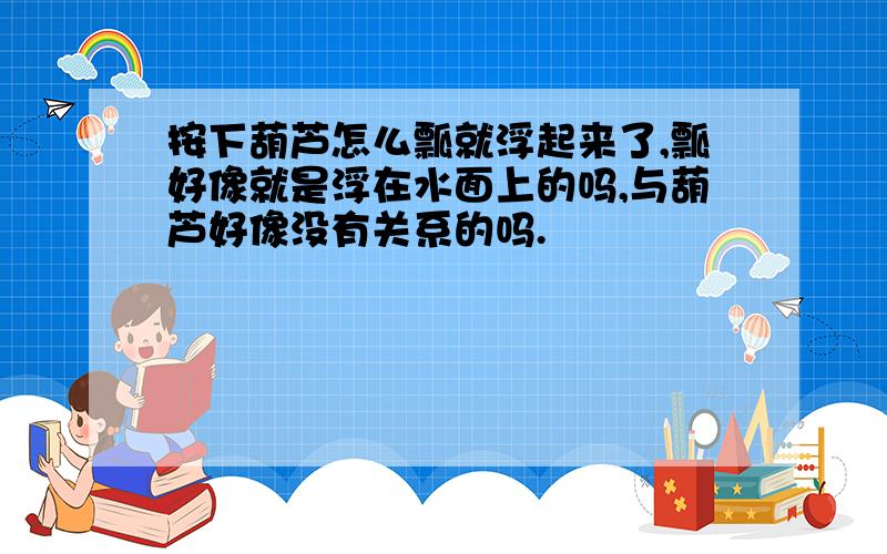 按下葫芦怎么瓢就浮起来了,瓢好像就是浮在水面上的吗,与葫芦好像没有关系的吗.