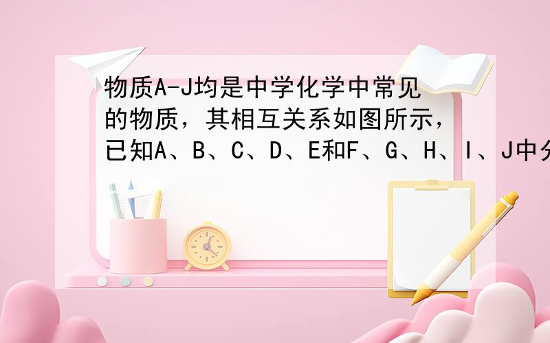 物质A-J均是中学化学中常见的物质，其相互关系如图所示，已知A、B、C、D、E和F、G、H、I、J中分别含有相同的某一种