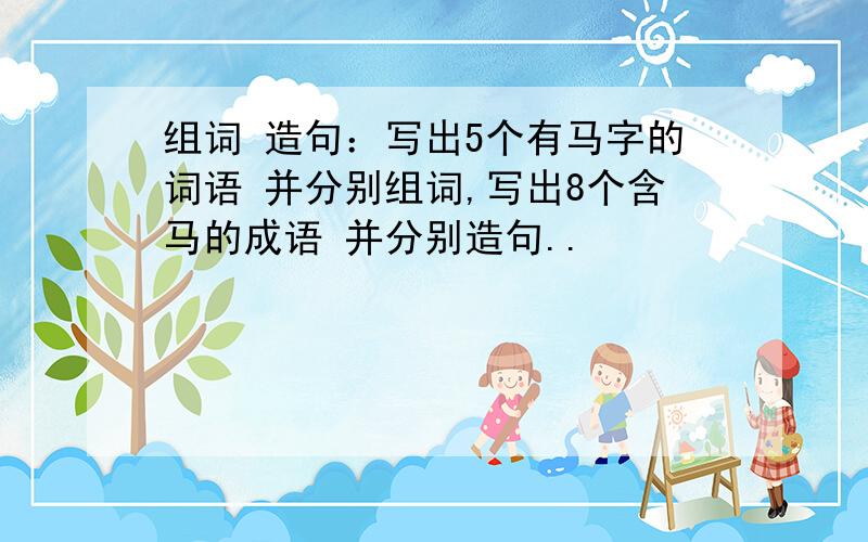 组词 造句：写出5个有马字的词语 并分别组词,写出8个含马的成语 并分别造句..