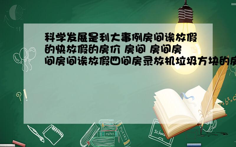 科学发展是利大事例房间诶放假的快放假的房价 房间 房间房间房间诶放假四间房录放机垃圾方块的房间 啊放假快乐的房间